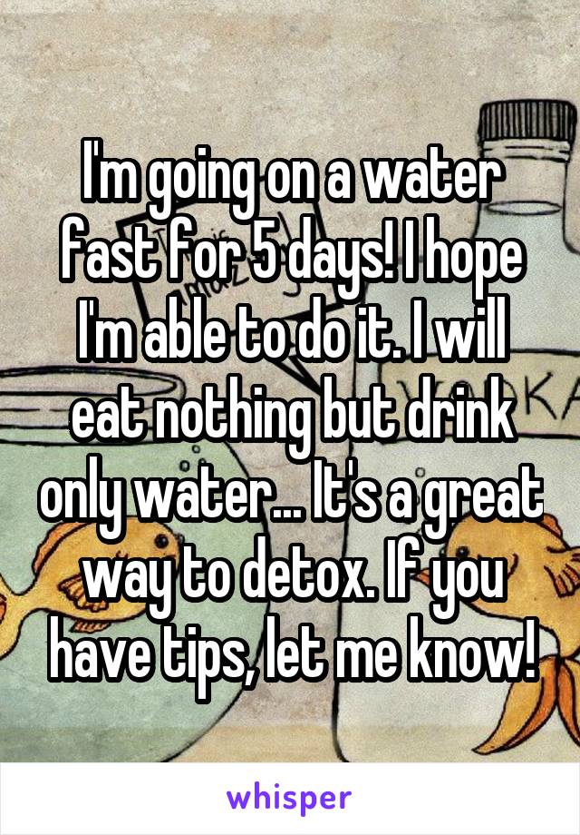 I'm going on a water fast for 5 days! I hope I'm able to do it. I will eat nothing but drink only water... It's a great way to detox. If you have tips, let me know!