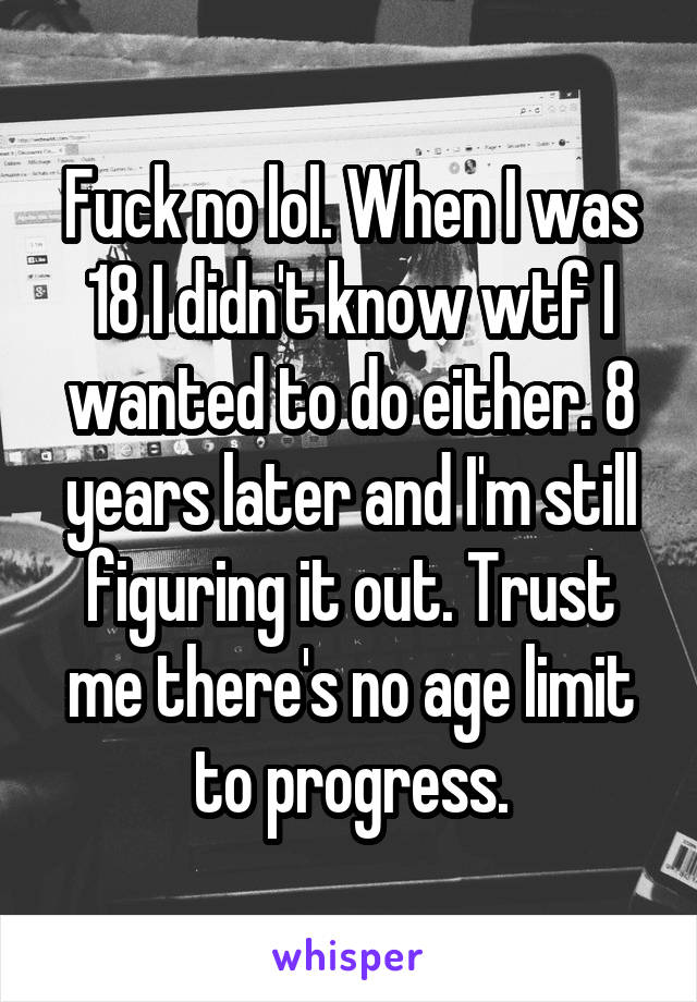Fuck no lol. When I was 18 I didn't know wtf I wanted to do either. 8 years later and I'm still figuring it out. Trust me there's no age limit to progress.