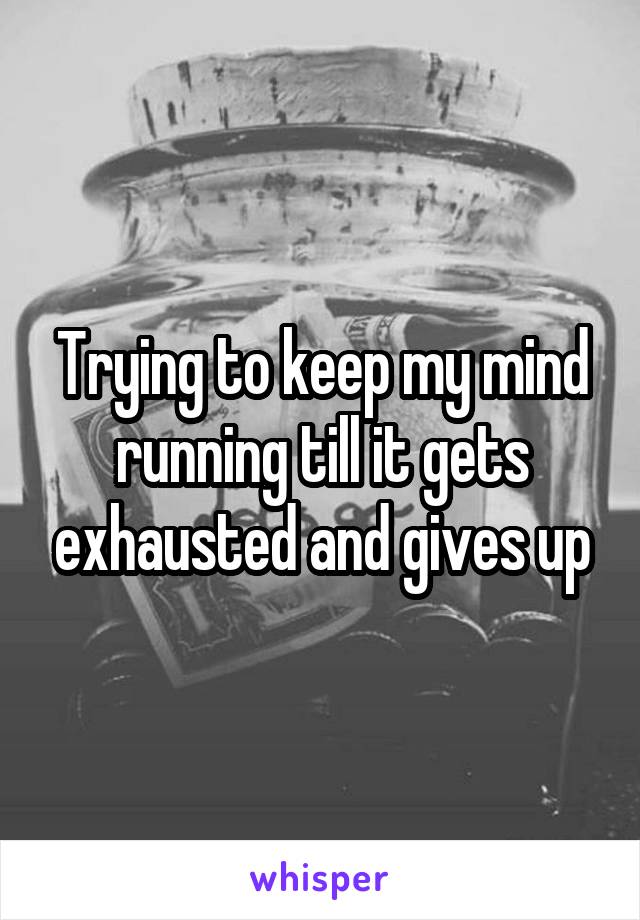 Trying to keep my mind running till it gets exhausted and gives up