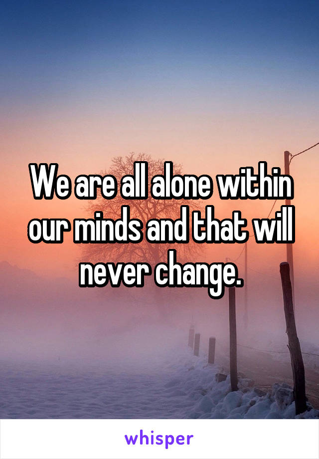 We are all alone within our minds and that will never change.
