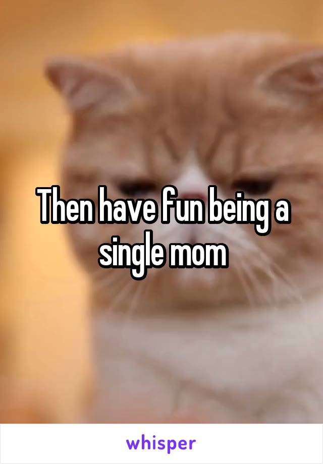 Then have fun being a single mom