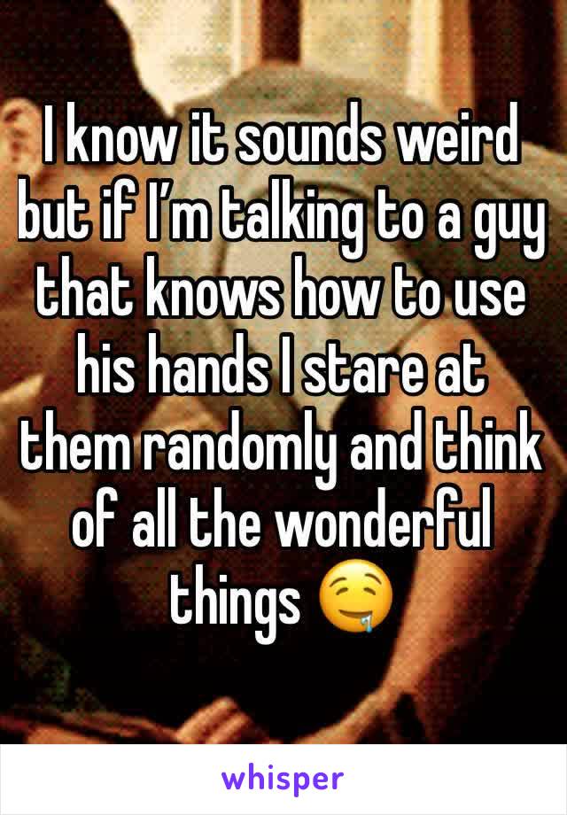 I know it sounds weird but if I’m talking to a guy that knows how to use his hands I stare at them randomly and think of all the wonderful things 🤤