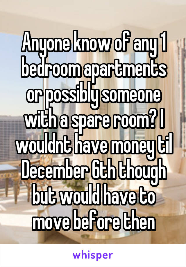 Anyone know of any 1 bedroom apartments or possibly someone with a spare room? I wouldnt have money til December 6th though but would have to move before then