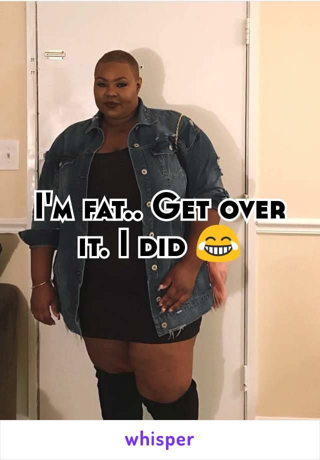 I'm fat.. Get over it. I did 😂