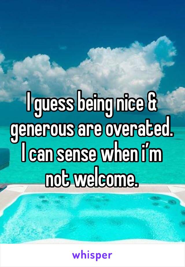 I guess being nice & generous are overated. 
I can sense when i’m not welcome. 