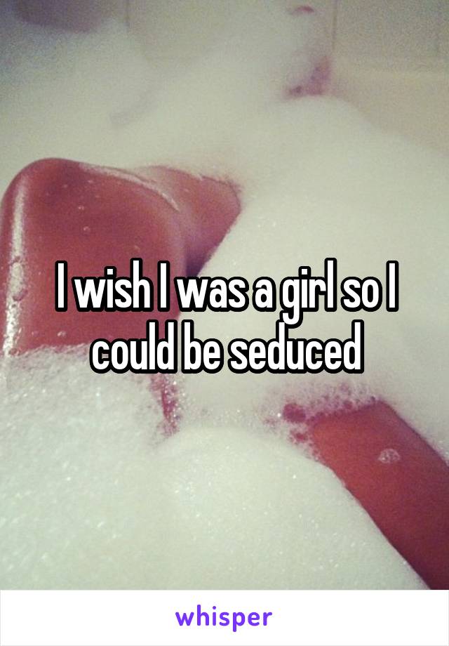 I wish I was a girl so I could be seduced