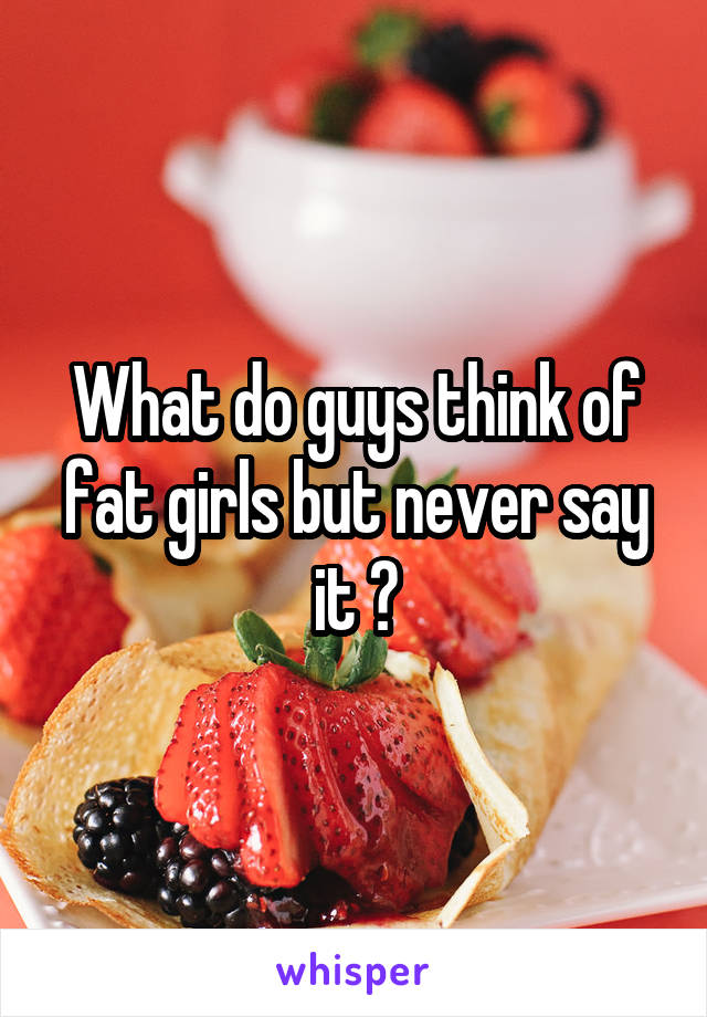 What do guys think of fat girls but never say it ?