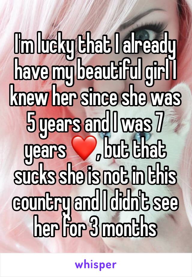 I'm lucky that I already have my beautiful girl I knew her since she was 5 years and I was 7 years ❤️, but that sucks she is not in this country and I didn't see her for 3 months 