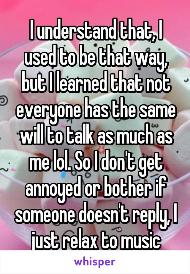 I understand that, I used to be that way, but I learned that not everyone has the same will to talk as much as me lol. So I don't get annoyed or bother if someone doesn't reply, I just relax to music