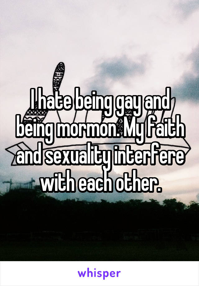 I hate being gay and being mormon. My faith and sexuality interfere with each other.
