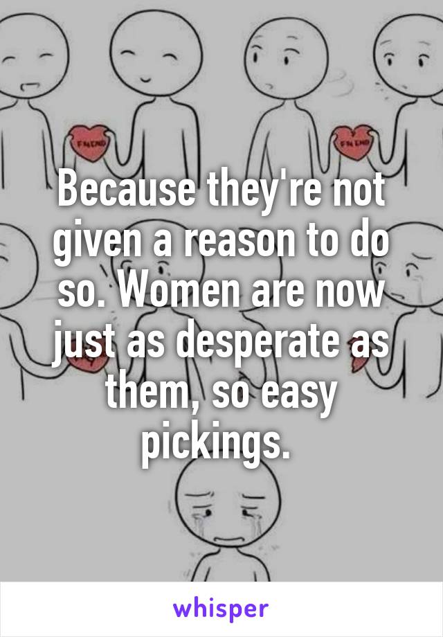 Because they're not given a reason to do so. Women are now just as desperate as them, so easy pickings. 