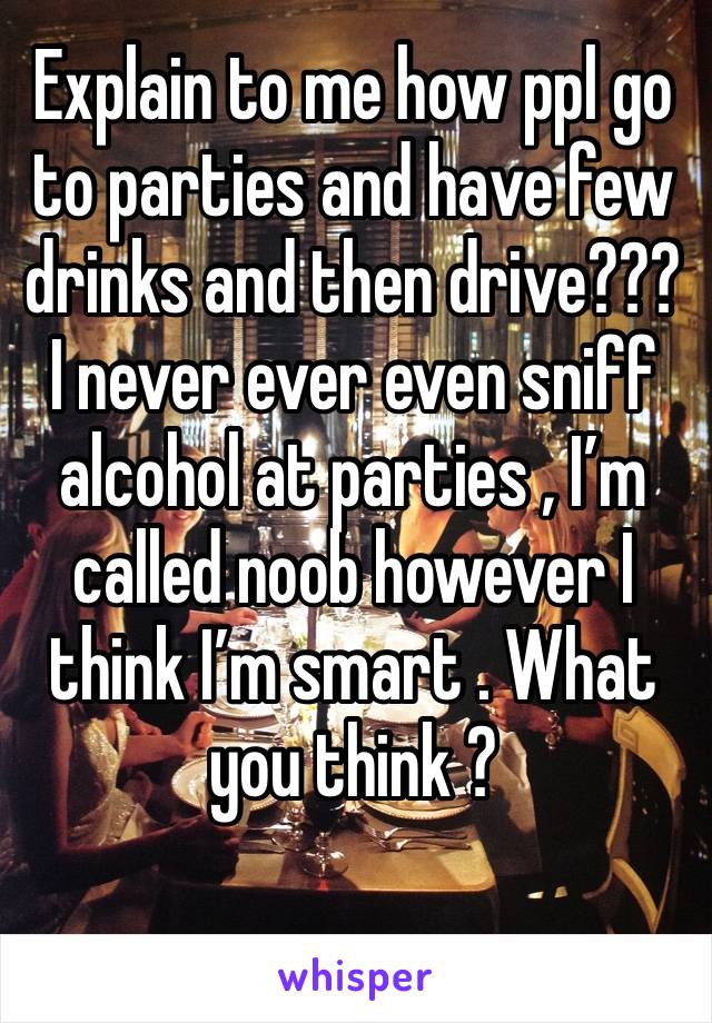 Explain to me how ppl go to parties and have few drinks and then drive??? I never ever even sniff alcohol at parties , I’m called noob however I think I’m smart . What you think ?