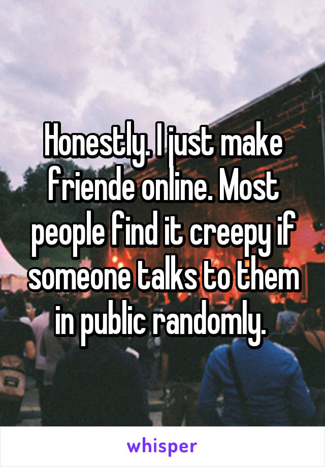 Honestly. I just make friende online. Most people find it creepy if someone talks to them in public randomly. 
