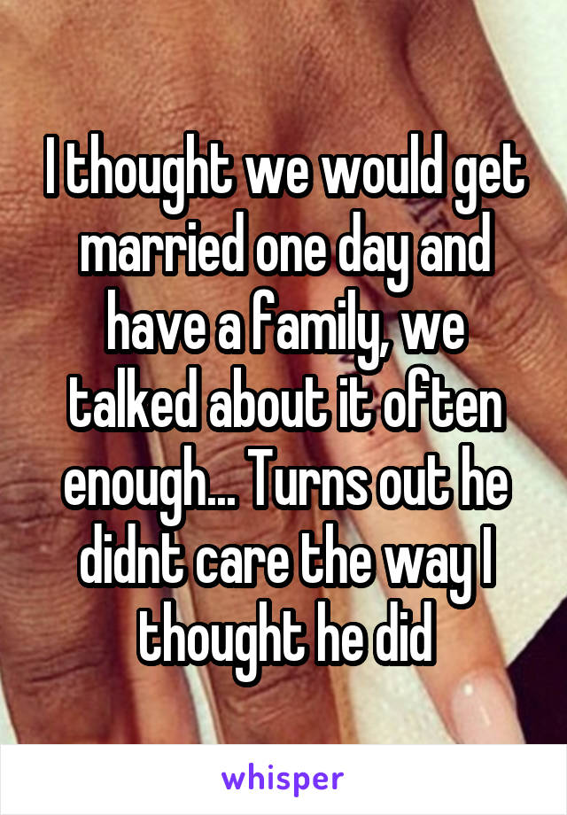 I thought we would get married one day and have a family, we talked about it often enough... Turns out he didnt care the way I thought he did