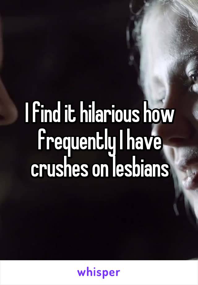 I find it hilarious how frequently I have crushes on lesbians
