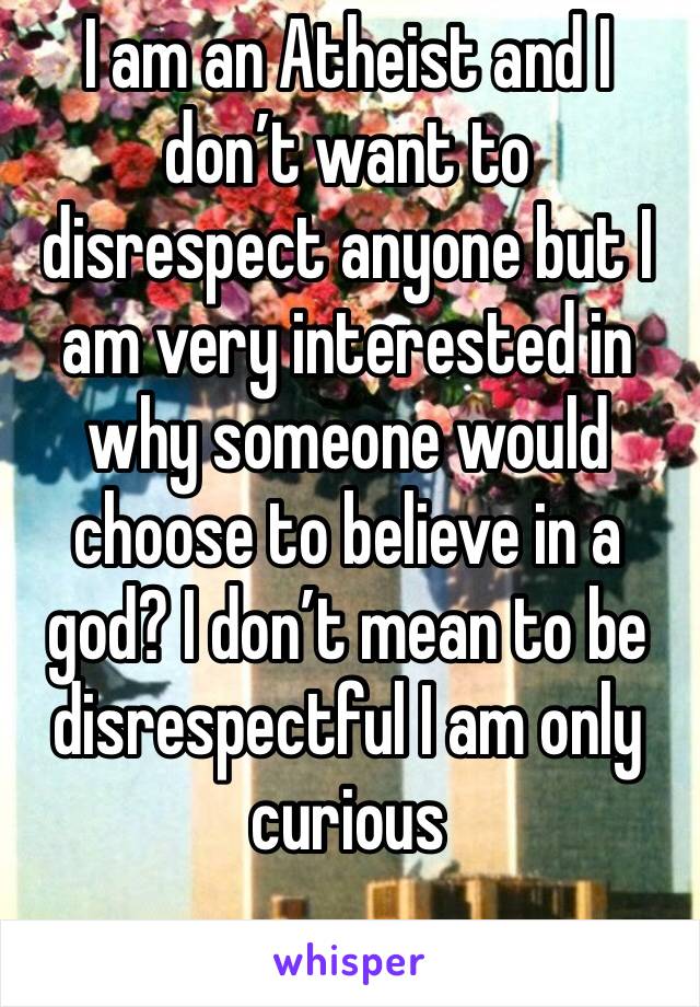 I am an Atheist and I don’t want to disrespect anyone but I am very interested in why someone would choose to believe in a god? I don’t mean to be disrespectful I am only curious 