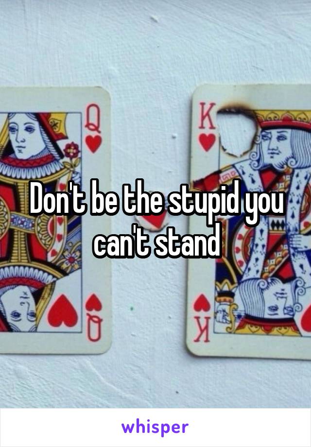 Don't be the stupid you can't stand