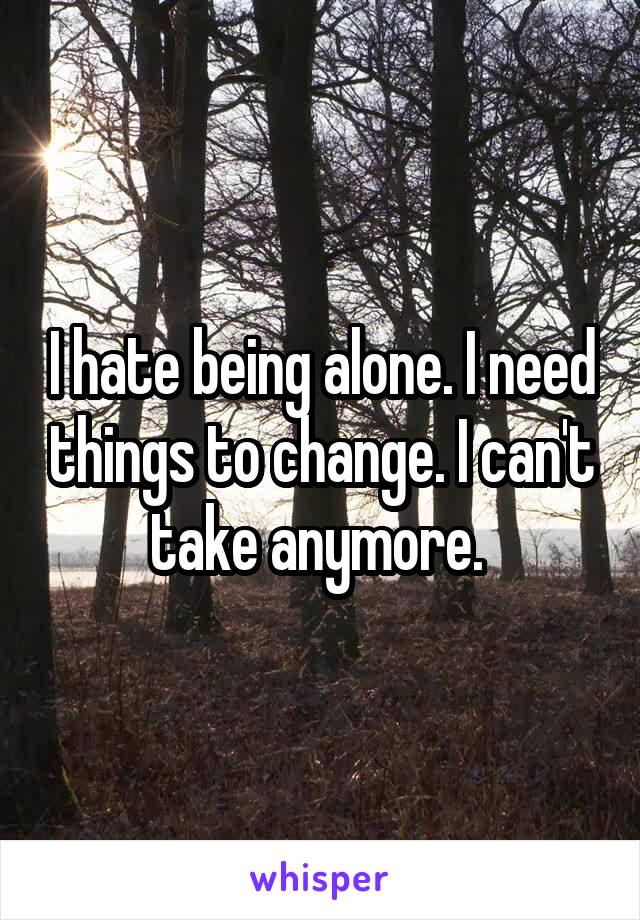 I hate being alone. I need things to change. I can't take anymore. 