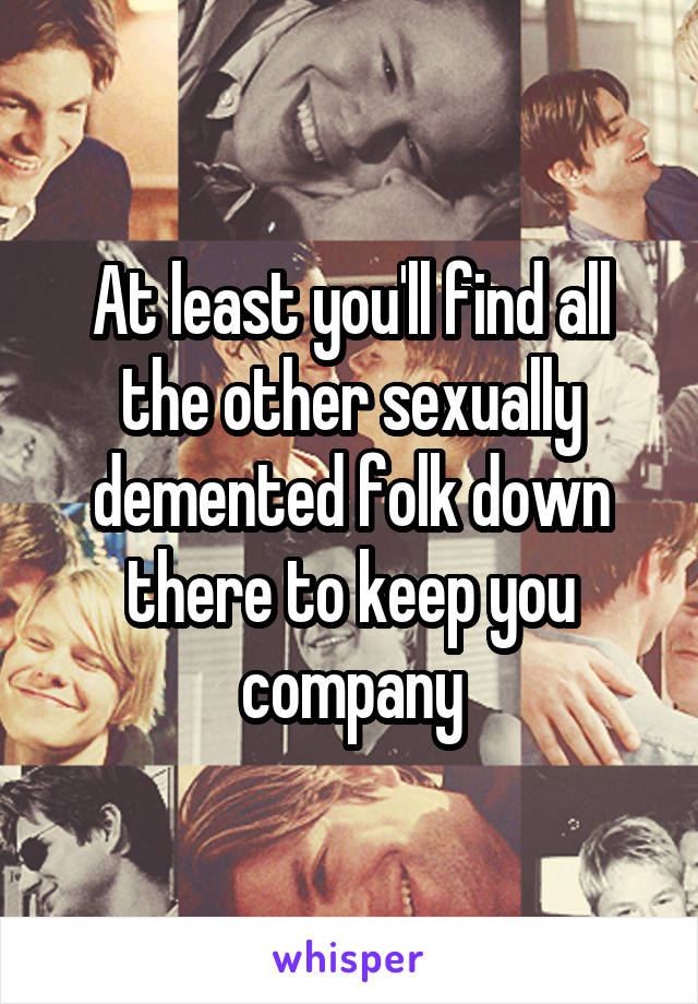 At least you'll find all the other sexually demented folk down there to keep you company