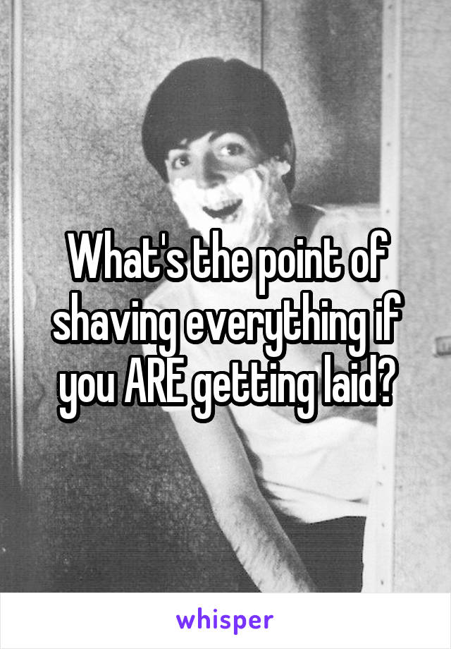 What's the point of shaving everything if you ARE getting laid?