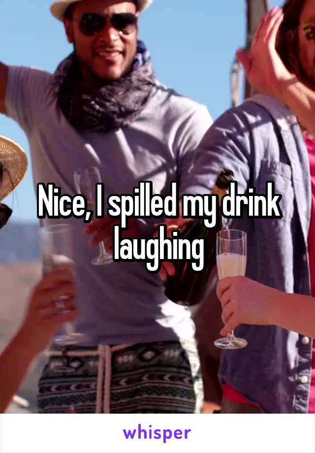 Nice, I spilled my drink laughing