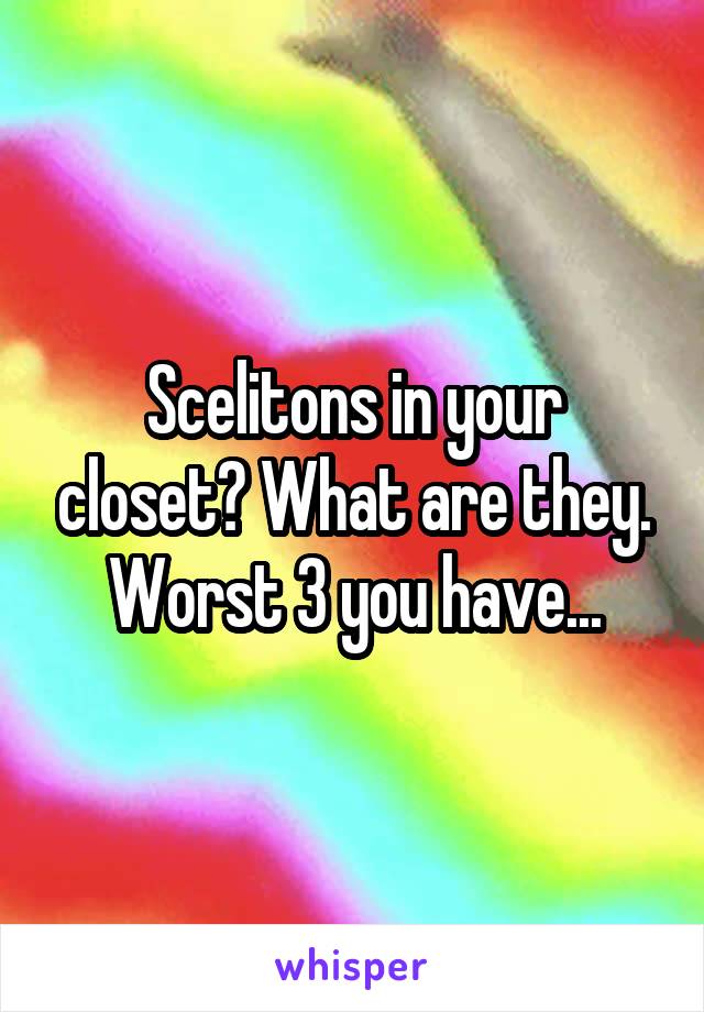 Scelitons in your closet? What are they. Worst 3 you have...