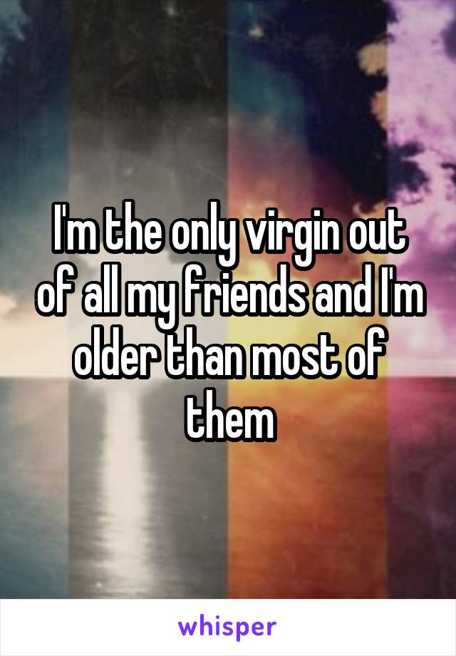 I'm the only virgin out of all my friends and I'm older than most of them