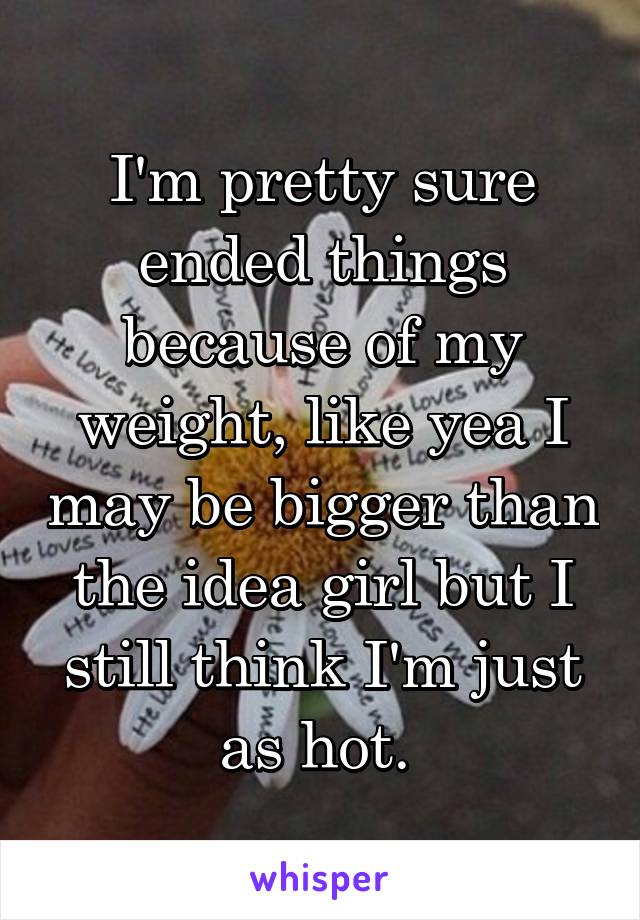 I'm pretty sure ended things because of my weight, like yea I may be bigger than the idea girl but I still think I'm just as hot. 