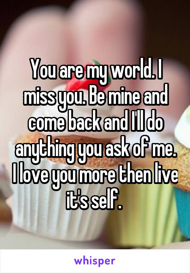 You are my world. I miss you. Be mine and come back and I'll do anything you ask of me. I love you more then live it's self. 