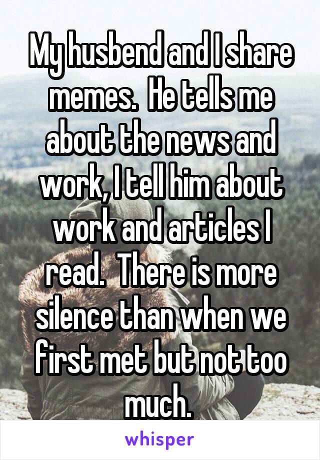 My husbend and I share memes.  He tells me about the news and work, I tell him about work and articles I read.  There is more silence than when we first met but not too much. 