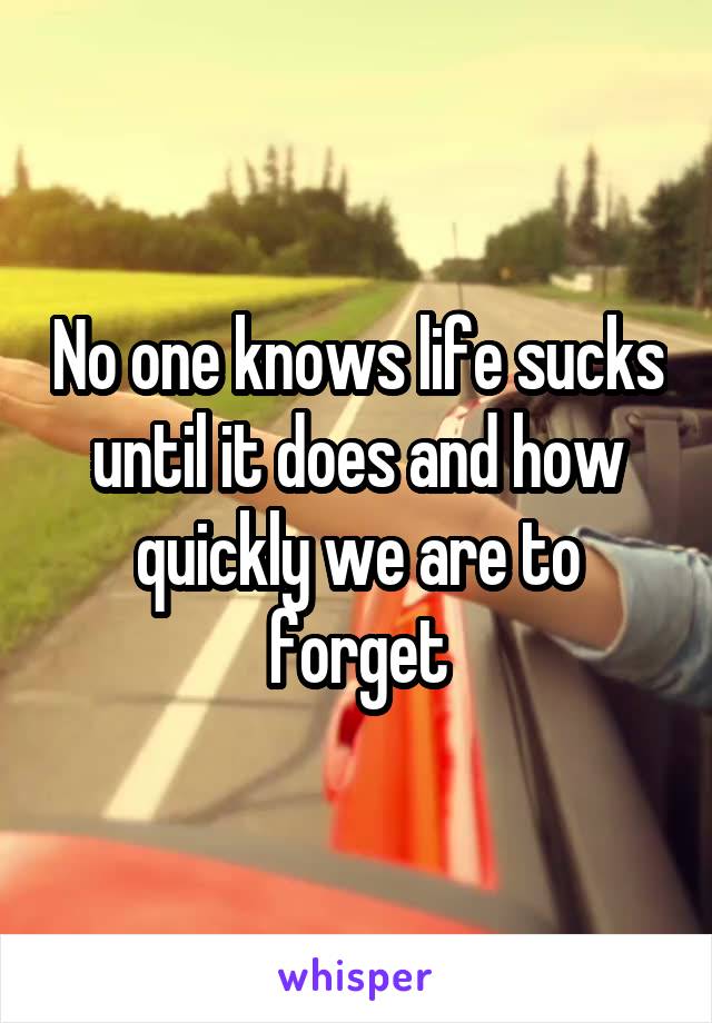 No one knows life sucks until it does and how quickly we are to forget
