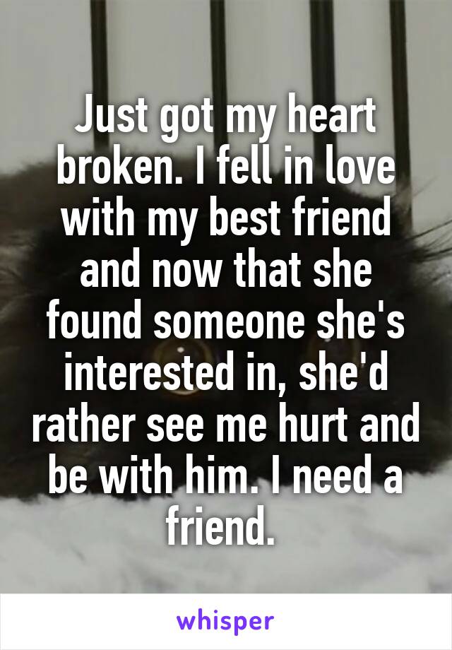 Just got my heart broken. I fell in love with my best friend and now that she found someone she's interested in, she'd rather see me hurt and be with him. I need a friend. 