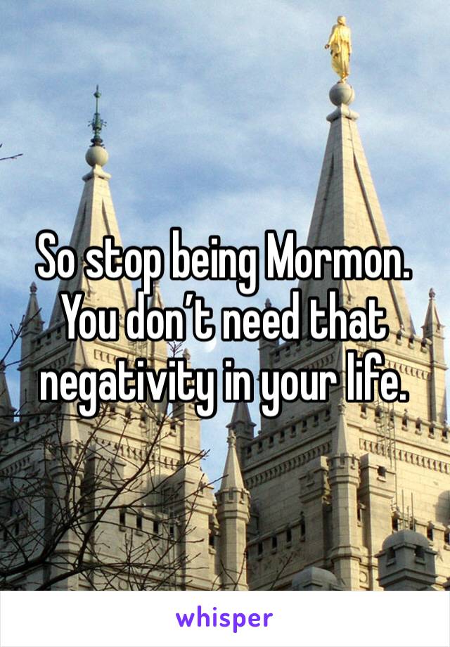 So stop being Mormon. You don’t need that negativity in your life.