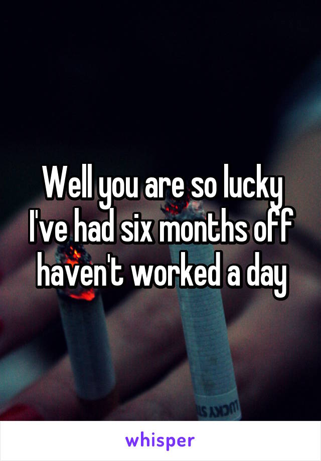 Well you are so lucky I've had six months off haven't worked a day