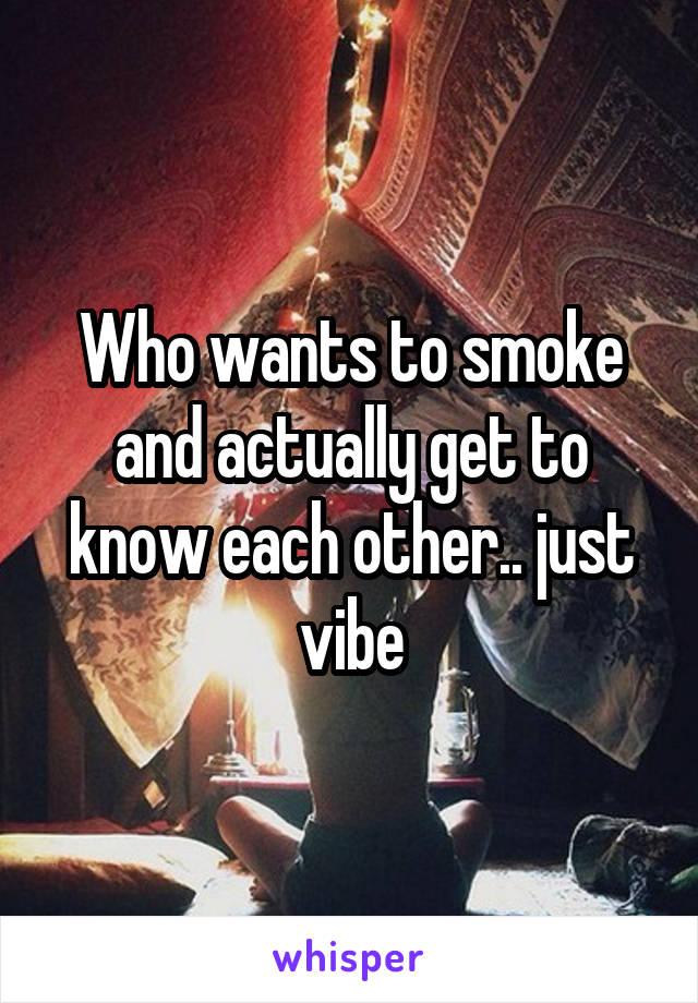 Who wants to smoke and actually get to know each other.. just vibe