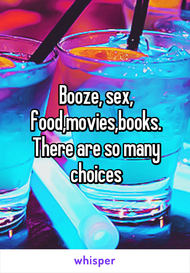 Booze, sex, food,movies,books. There are so many choices