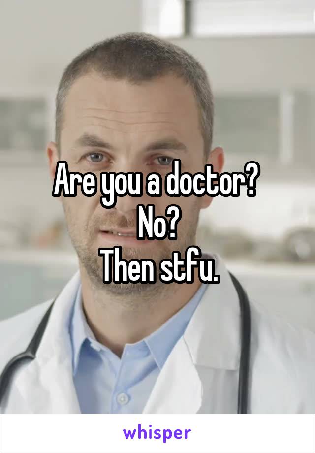 Are you a doctor? 
No?
Then stfu.