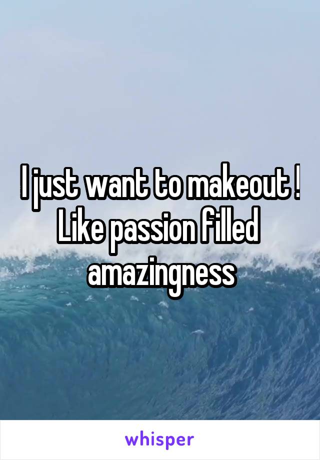 I just want to makeout ! Like passion filled  amazingness
