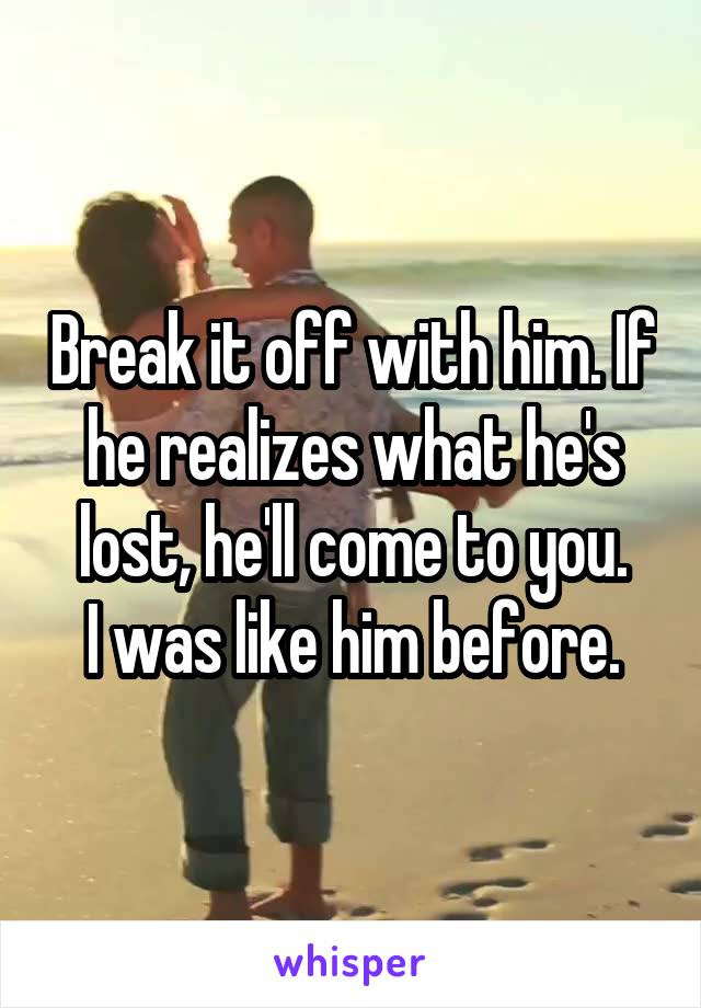 Break it off with him. If he realizes what he's lost, he'll come to you.
I was like him before.