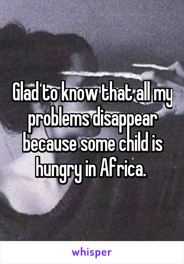 Glad to know that all my problems disappear because some child is hungry in Africa. 