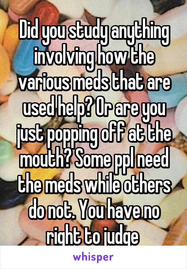 Did you study anything involving how the various meds that are used help? Or are you just popping off at the mouth? Some ppl need the meds while others do not. You have no right to judge 