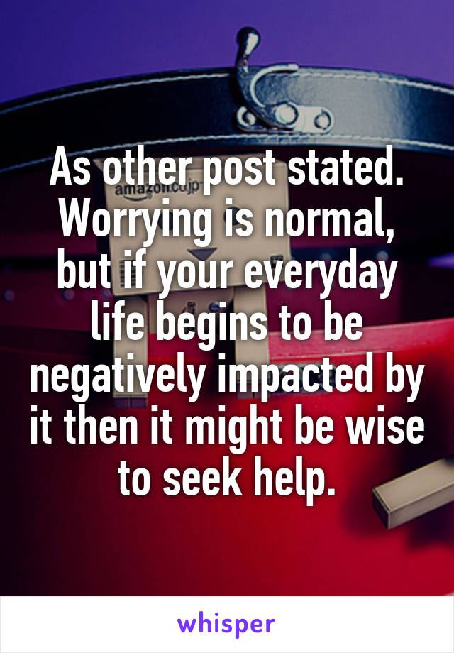 As other post stated. Worrying is normal, but if your everyday life begins to be negatively impacted by it then it might be wise to seek help.