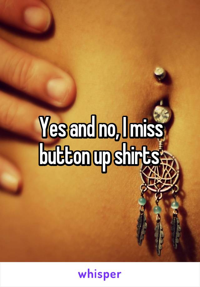 Yes and no, I miss button up shirts 