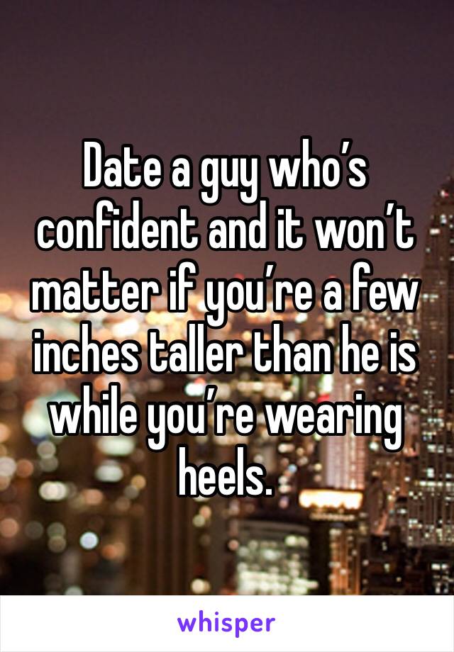 Date a guy who’s confident and it won’t matter if you’re a few inches taller than he is while you’re wearing heels.