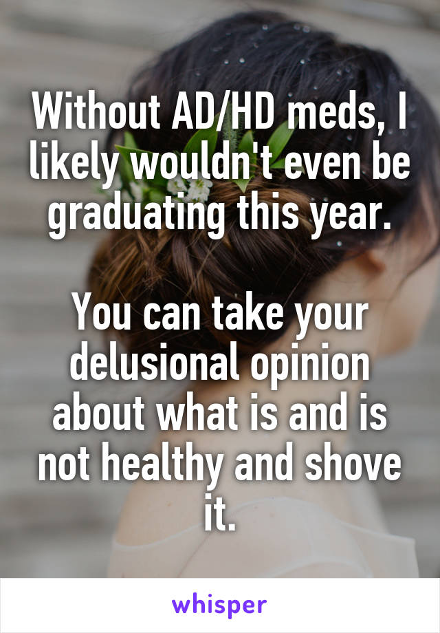 Without AD/HD meds, I likely wouldn't even be graduating this year.

You can take your delusional opinion about what is and is not healthy and shove it.