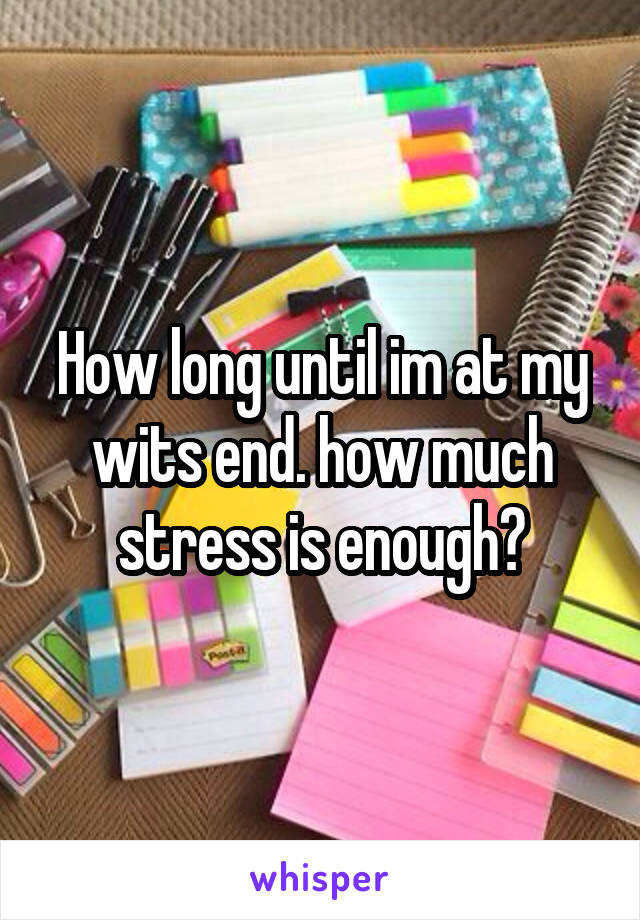 How long until im at my wits end. how much stress is enough?