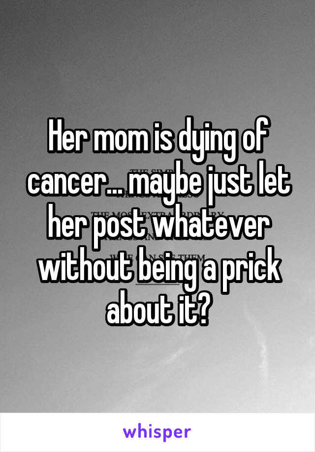 Her mom is dying of cancer... maybe just let her post whatever without being a prick about it?