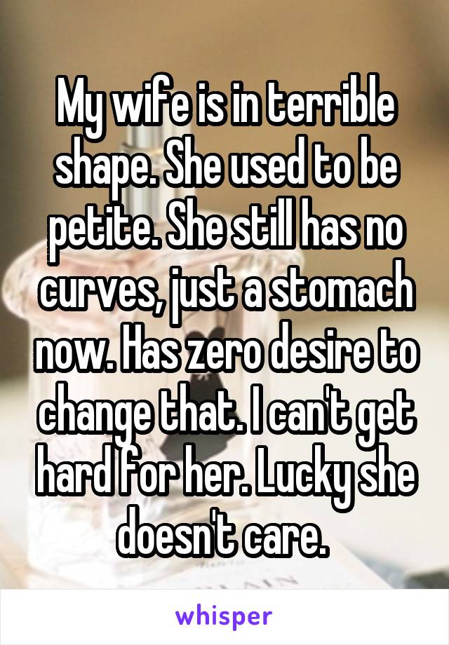 My wife is in terrible shape. She used to be petite. She still has no curves, just a stomach now. Has zero desire to change that. I can't get hard for her. Lucky she doesn't care. 