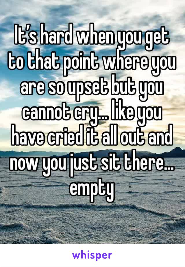 It’s hard when you get to that point where you are so upset but you cannot cry... like you have cried it all out and now you just sit there... empty