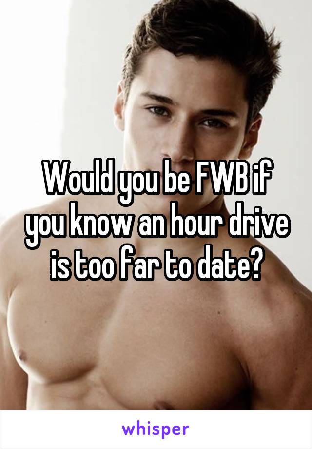 Would you be FWB if you know an hour drive is too far to date?